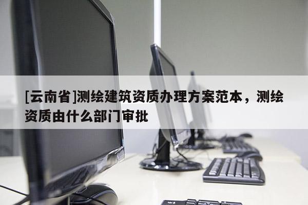 [云南省]測(cè)繪建筑資質(zhì)辦理方案范本，測(cè)繪資質(zhì)由什么部門審批