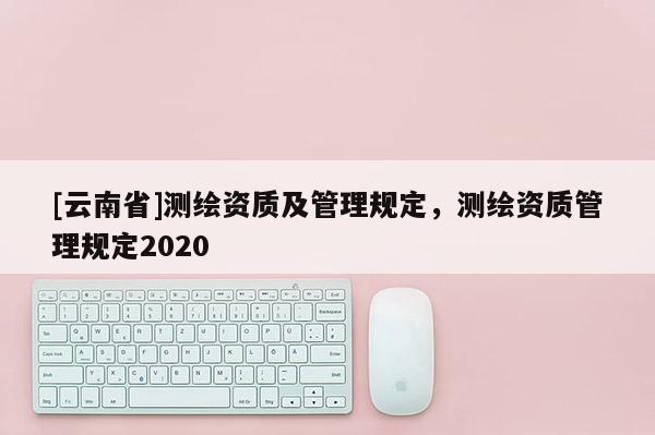 [云南省]測繪資質(zhì)及管理規(guī)定，測繪資質(zhì)管理規(guī)定2020