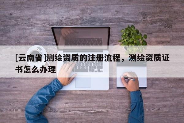 [云南省]測繪資質的注冊流程，測繪資質證書怎么辦理