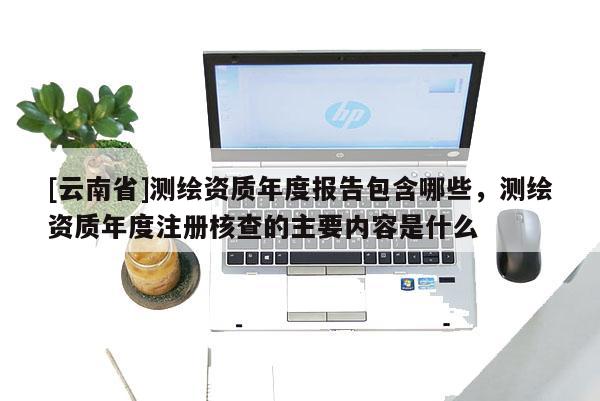 [云南省]測繪資質年度報告包含哪些，測繪資質年度注冊核查的主要內容是什么