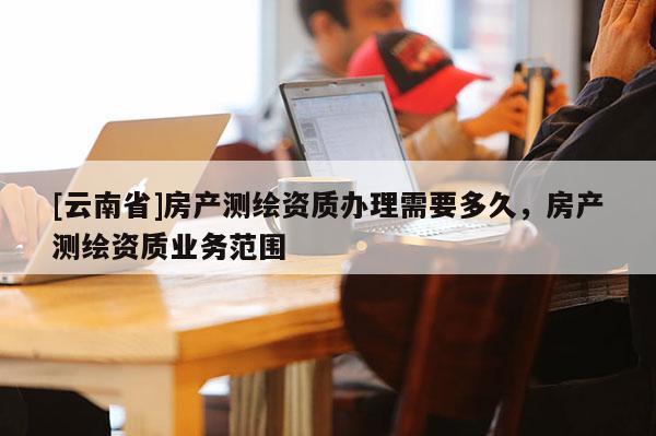 [云南省]房產(chǎn)測(cè)繪資質(zhì)辦理需要多久，房產(chǎn)測(cè)繪資質(zhì)業(yè)務(wù)范圍