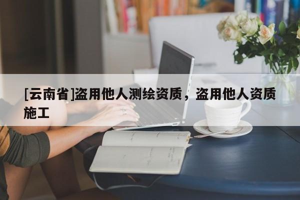 [云南省]盜用他人測繪資質(zhì)，盜用他人資質(zhì)施工