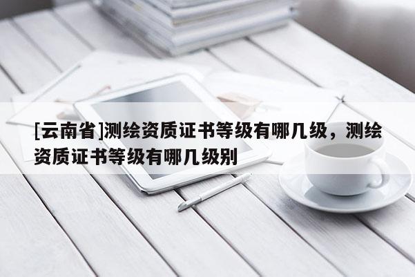 [云南省]測繪資質(zhì)證書等級(jí)有哪幾級(jí)，測繪資質(zhì)證書等級(jí)有哪幾級(jí)別