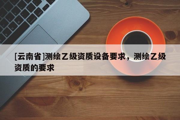 [云南省]測(cè)繪乙級(jí)資質(zhì)設(shè)備要求，測(cè)繪乙級(jí)資質(zhì)的要求