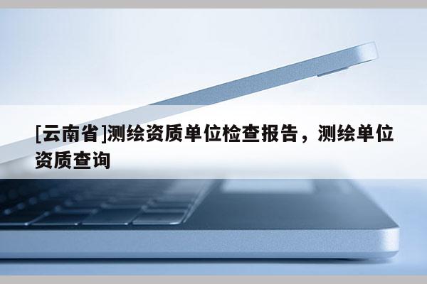 [云南省]測(cè)繪資質(zhì)單位檢查報(bào)告，測(cè)繪單位資質(zhì)查詢(xún)