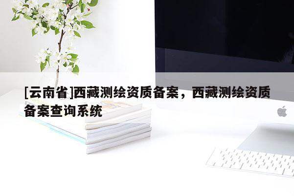 [云南省]西藏測繪資質(zhì)備案，西藏測繪資質(zhì)備案查詢系統(tǒng)