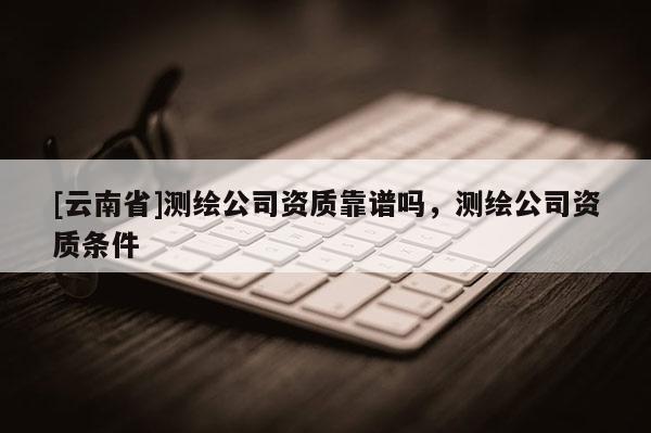 [云南省]測繪公司資質(zhì)靠譜嗎，測繪公司資質(zhì)條件