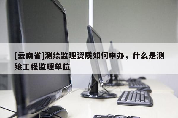 [云南省]測繪監(jiān)理資質如何申辦，什么是測繪工程監(jiān)理單位