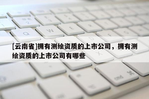 [云南省]擁有測繪資質(zhì)的上市公司，擁有測繪資質(zhì)的上市公司有哪些