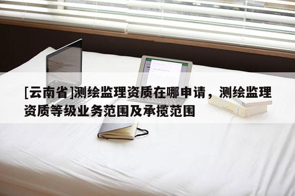 [云南省]測繪監(jiān)理資質(zhì)在哪申請，測繪監(jiān)理資質(zhì)等級業(yè)務范圍及承攬范圍