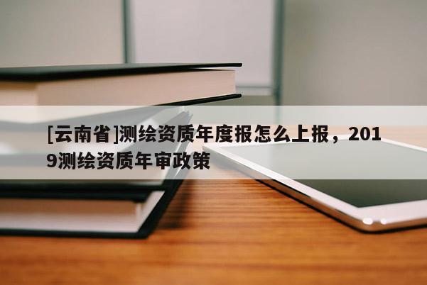 [云南省]測繪資質年度報怎么上報，2019測繪資質年審政策