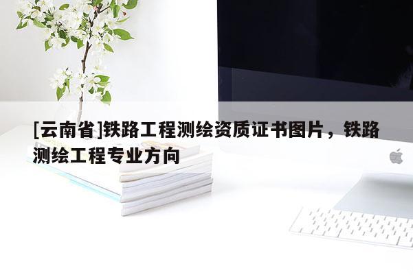 [云南省]鐵路工程測繪資質(zhì)證書圖片，鐵路測繪工程專業(yè)方向