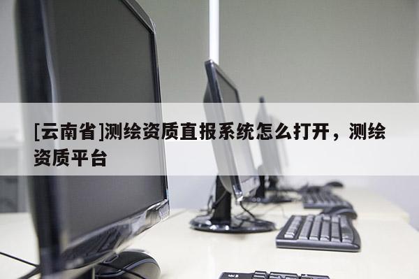 [云南省]測繪資質(zhì)直報系統(tǒng)怎么打開，測繪資質(zhì)平臺