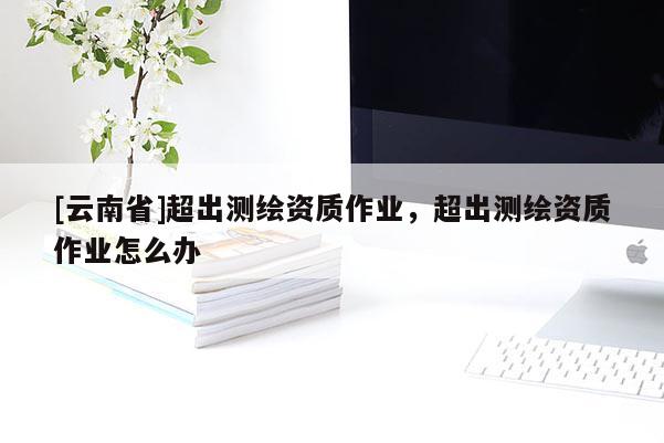[云南省]超出測繪資質(zhì)作業(yè)，超出測繪資質(zhì)作業(yè)怎么辦