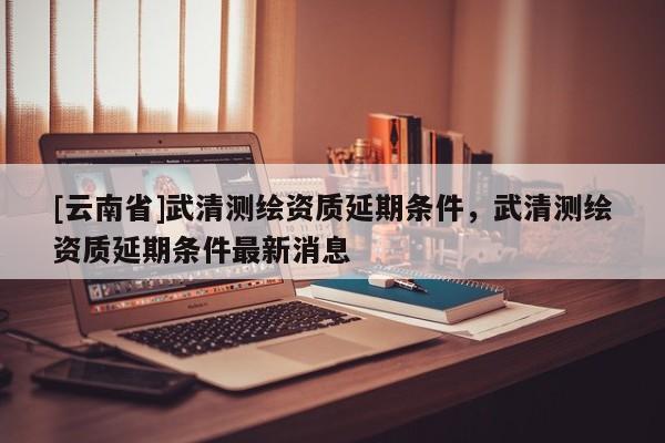 [云南省]武清測(cè)繪資質(zhì)延期條件，武清測(cè)繪資質(zhì)延期條件最新消息