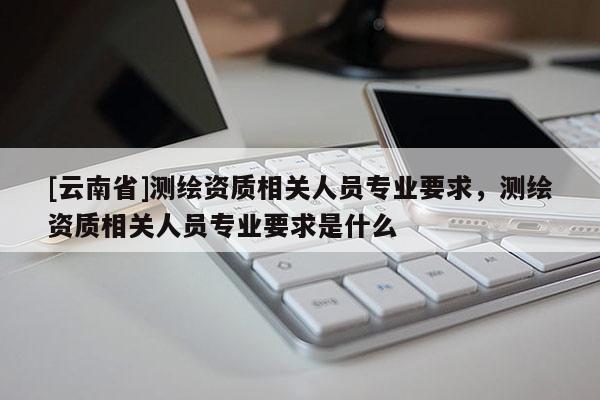 [云南省]測繪資質(zhì)相關(guān)人員專業(yè)要求，測繪資質(zhì)相關(guān)人員專業(yè)要求是什么