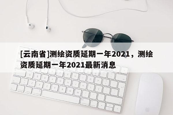 [云南省]測繪資質(zhì)延期一年2021，測繪資質(zhì)延期一年2021最新消息