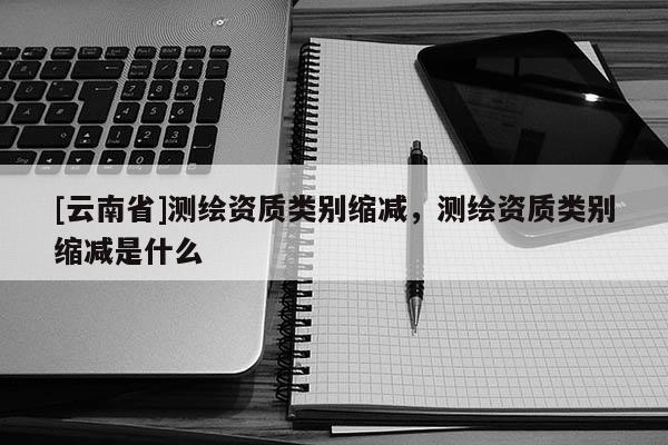 [云南省]測繪資質(zhì)類別縮減，測繪資質(zhì)類別縮減是什么