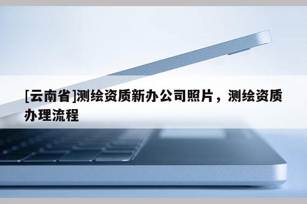 [云南省]測繪資質(zhì)新辦公司照片，測繪資質(zhì)辦理流程