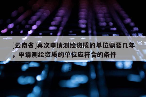 [云南省]再次申請測繪資質(zhì)的單位需要幾年，申請測繪資質(zhì)的單位應符合的條件