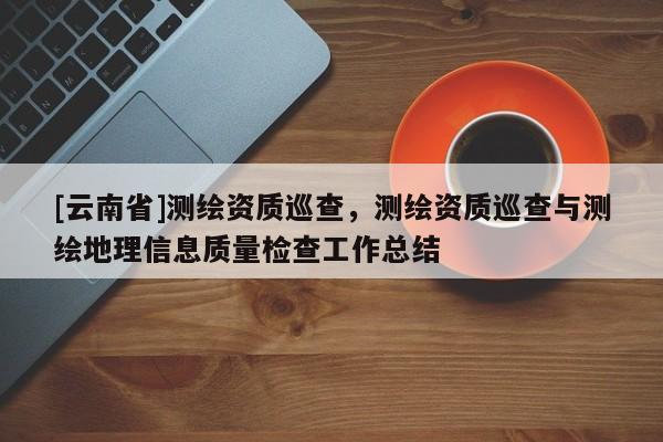[云南省]測(cè)繪資質(zhì)巡查，測(cè)繪資質(zhì)巡查與測(cè)繪地理信息質(zhì)量檢查工作總結(jié)
