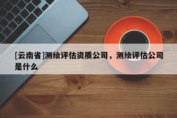 [云南省]測(cè)繪評(píng)估資質(zhì)公司，測(cè)繪評(píng)估公司是什么
