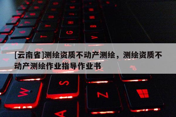 [云南省]測繪資質(zhì)不動產(chǎn)測繪，測繪資質(zhì)不動產(chǎn)測繪作業(yè)指導作業(yè)書