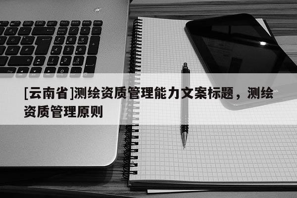 [云南省]測繪資質(zhì)管理能力文案標題，測繪資質(zhì)管理原則