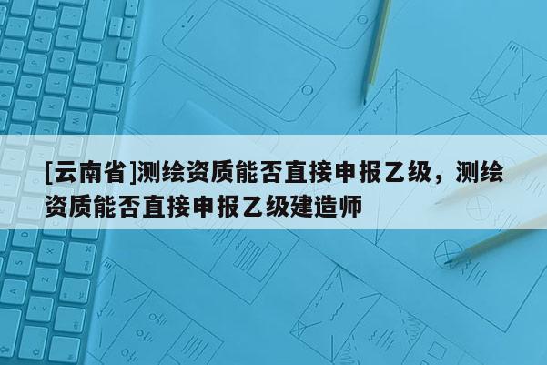 [云南省]測繪資質(zhì)能否直接申報乙級，測繪資質(zhì)能否直接申報乙級建造師