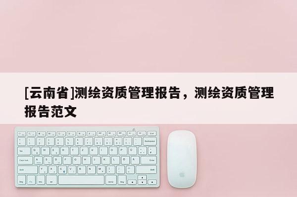 [云南省]測繪資質(zhì)管理報告，測繪資質(zhì)管理報告范文