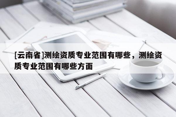 [云南省]測(cè)繪資質(zhì)專業(yè)范圍有哪些，測(cè)繪資質(zhì)專業(yè)范圍有哪些方面