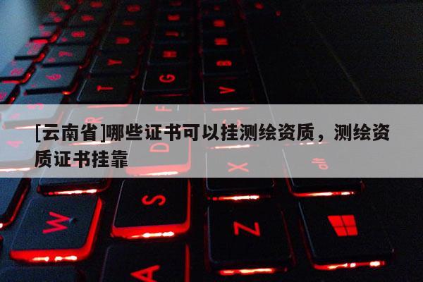 [云南省]哪些證書(shū)可以掛測(cè)繪資質(zhì)，測(cè)繪資質(zhì)證書(shū)掛靠