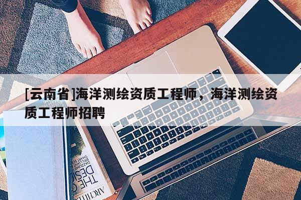 [云南省]海洋測繪資質工程師，海洋測繪資質工程師招聘