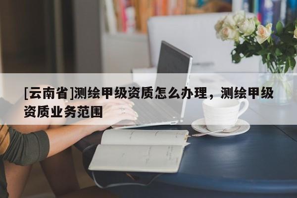 [云南省]測繪甲級(jí)資質(zhì)怎么辦理，測繪甲級(jí)資質(zhì)業(yè)務(wù)范圍