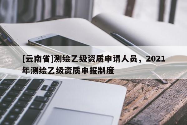 [云南省]測(cè)繪乙級(jí)資質(zhì)申請(qǐng)人員，2021年測(cè)繪乙級(jí)資質(zhì)申報(bào)制度