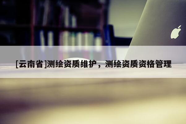 [云南省]測(cè)繪資質(zhì)維護(hù)，測(cè)繪資質(zhì)資格管理