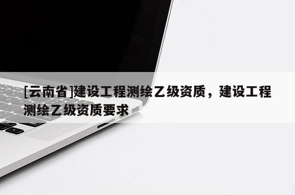 [云南省]建設工程測繪乙級資質(zhì)，建設工程測繪乙級資質(zhì)要求