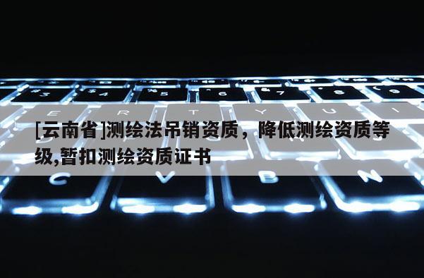 [云南省]測繪法吊銷資質(zhì)，降低測繪資質(zhì)等級,暫扣測繪資質(zhì)證書