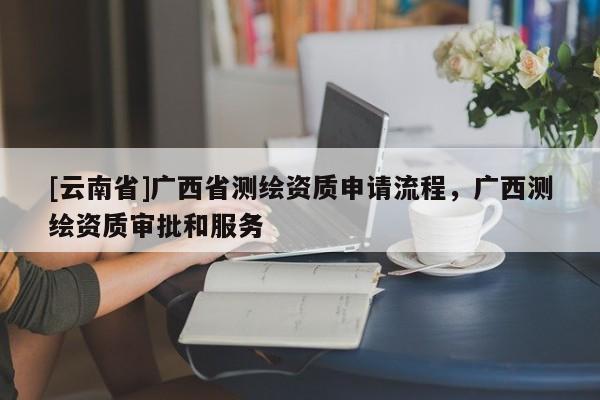 [云南省]廣西省測(cè)繪資質(zhì)申請(qǐng)流程，廣西測(cè)繪資質(zhì)審批和服務(wù)