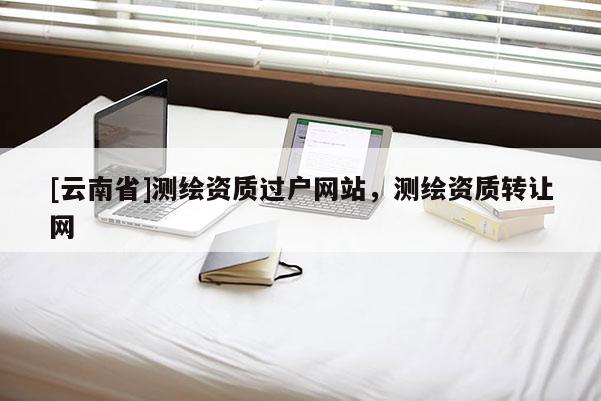 [云南省]測(cè)繪資質(zhì)過(guò)戶(hù)網(wǎng)站，測(cè)繪資質(zhì)轉(zhuǎn)讓網(wǎng)