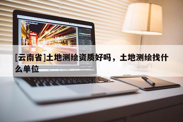 [云南省]土地測(cè)繪資質(zhì)好嗎，土地測(cè)繪找什么單位