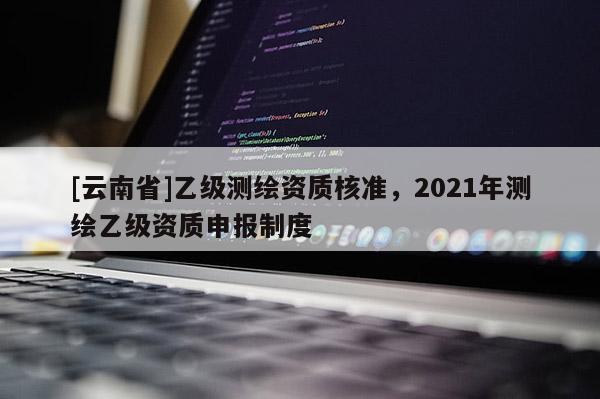 [云南省]乙級測繪資質(zhì)核準(zhǔn)，2021年測繪乙級資質(zhì)申報制度