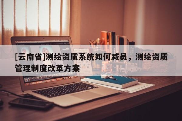 [云南省]測(cè)繪資質(zhì)系統(tǒng)如何減員，測(cè)繪資質(zhì)管理制度改革方案