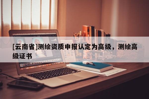 [云南省]測(cè)繪資質(zhì)申報(bào)認(rèn)定為高級(jí)，測(cè)繪高級(jí)證書(shū)