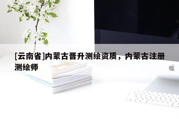 [云南省]內(nèi)蒙古晉升測繪資質(zhì)，內(nèi)蒙古注冊測繪師