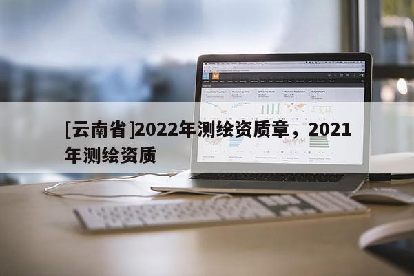 [云南省]2022年測(cè)繪資質(zhì)章，2021年測(cè)繪資質(zhì)
