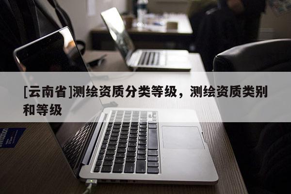 [云南省]測(cè)繪資質(zhì)分類(lèi)等級(jí)，測(cè)繪資質(zhì)類(lèi)別和等級(jí)