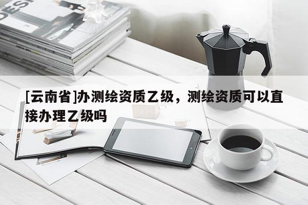 [云南省]辦測繪資質乙級，測繪資質可以直接辦理乙級嗎