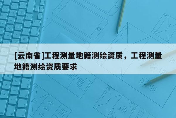 [云南省]工程測量地籍測繪資質，工程測量地籍測繪資質要求