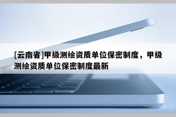 [云南省]甲級測繪資質(zhì)單位保密制度，甲級測繪資質(zhì)單位保密制度最新